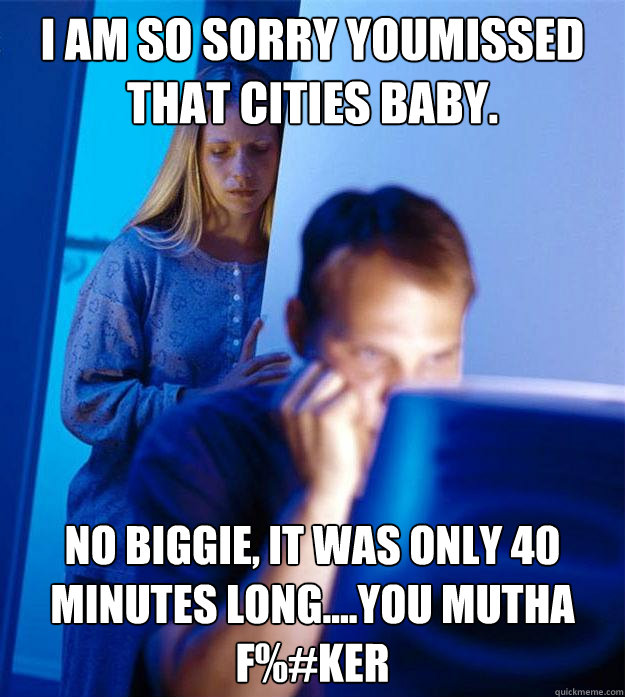 I am so sorry youmissed that Cities baby. No biggie, it was only 40 minutes long....you mutha f%#ker  Redditors Wife