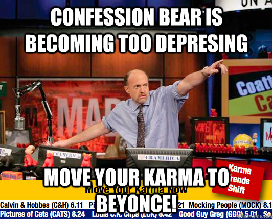 Confession Bear is becoming too depresing Move your karma to beyonce!  move your karma now