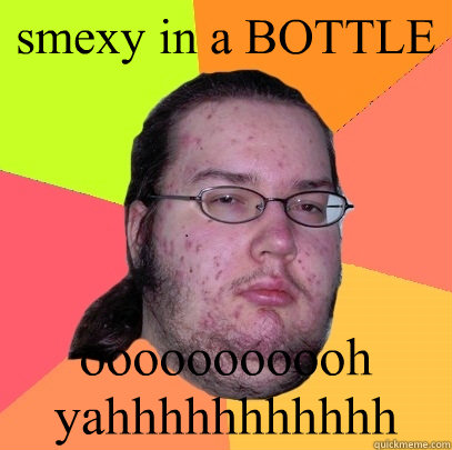 smexy in a BOTTLE ooooooooooh yahhhhhhhhhhh - smexy in a BOTTLE ooooooooooh yahhhhhhhhhhh  Butthurt Dweller