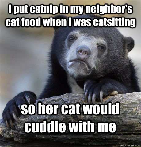 I put catnip in my neighbor's cat food when I was catsitting so her cat would cuddle with me  Confession Bear