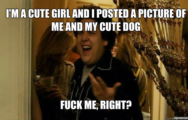 I'm a cute girl and I posted a picture of me and my cute dog FUCK ME, RIGHT?  fuck me right