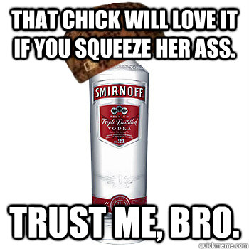 That chick will love it if you squeeze her ass. Trust me, bro.  Scumbag Alcohol