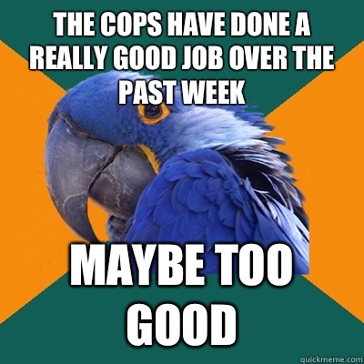 The cops have done a really good job over the past week Maybe too good  Paranoid Parrot