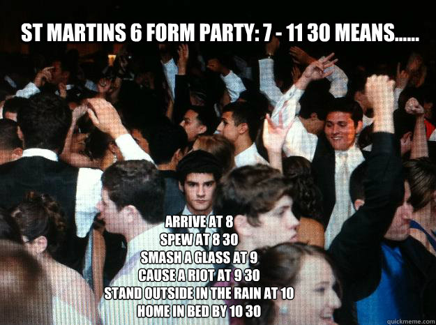 St Martins 6 form party: 7 - 11 30 means...... arrive at 8
Spew at 8 30
smash a glass at 9
Cause a riot at 9 30
Stand outside in the rain at 10
Home in bed by 10 30  Party hard