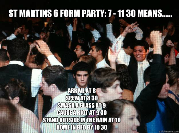 St Martins 6 form party: 7 - 11 30 means...... arrive at 8
Spew at 8 30
smash a glass at 9
Cause a riot at 9 30
Stand outside in the rain at 10
Home in bed by 10 30  