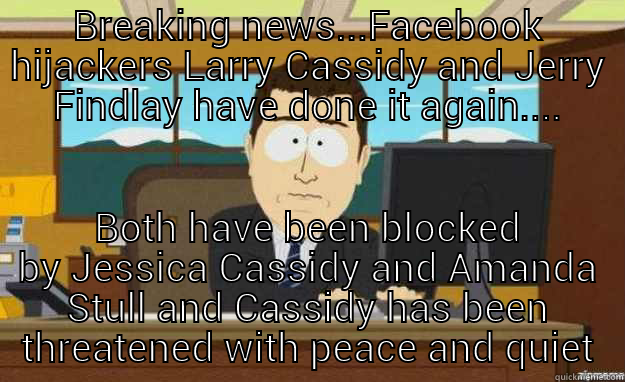 BREAKING NEWS...FACEBOOK HIJACKERS LARRY CASSIDY AND JERRY FINDLAY HAVE DONE IT AGAIN.... BOTH HAVE BEEN BLOCKED BY JESSICA CASSIDY AND AMANDA STULL AND CASSIDY HAS BEEN THREATENED WITH PEACE AND QUIET aaaand its gone