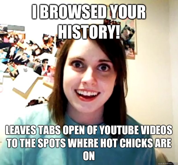 I browsed your history! Leaves tabs open of YouTube videos to the spots where hot chicks are on  Overly Attached Girlfriend
