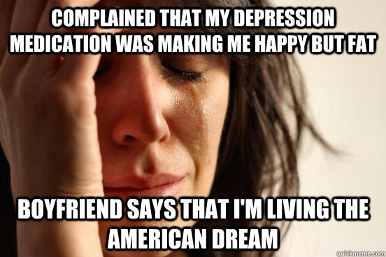 Complained that my depression medication was making me happy but fat Boyfriend says that I'm living the American Dream  First World Problems
