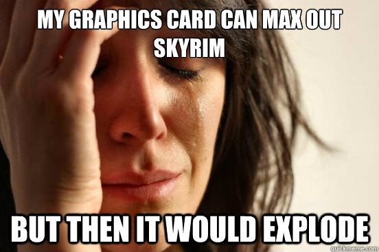 My Graphics card can max out Skyrim But then it would explode  