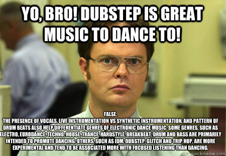 Yo, Bro! Dubstep is great music to dance to! False.
The presence of vocals, live instrumentation vs synthetic instrumentation, and pattern of drum beats also help differentiate genres of electronic dance music. Some genres, such as Electro, Eurodance, Tec  Schrute