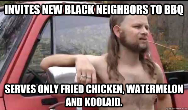 Invites new black neighbors to BBQ Serves only fried chicken, watermelon and koolaid. - Invites new black neighbors to BBQ Serves only fried chicken, watermelon and koolaid.  Almost Politically Correct Redneck