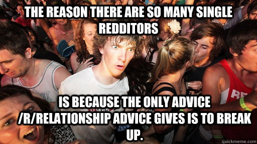 The reason there are so many single redditors  is because the only advice /r/relationship advice gives is to break up.   Sudden Clarity Clarence