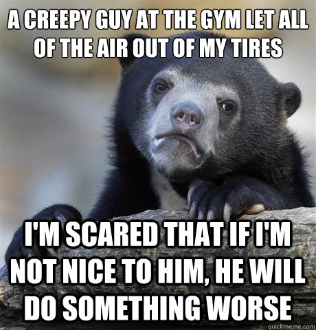 A creepy guy at the gym let all of the air out of my tires I'm scared that if I'm not nice to him, he will do something worse - A creepy guy at the gym let all of the air out of my tires I'm scared that if I'm not nice to him, he will do something worse  Confession Bear