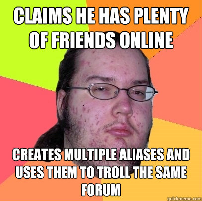 claims he has plenty of friends online creates multiple aliases and uses them to troll the same forum - claims he has plenty of friends online creates multiple aliases and uses them to troll the same forum  Butthurt Dweller