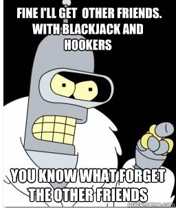  fine i'll get  other friends. with blackjack and hookers You know what forget the other friends -  fine i'll get  other friends. with blackjack and hookers You know what forget the other friends  Angry Bender