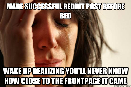 Made successful reddit post before bed wake up realizing you'll never know how close to the frontpage it came  First World Problems