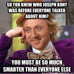 so you knew who joseph kony was before everyone talked about him? you must be so much smarter than everyone else  Condescending Wonka