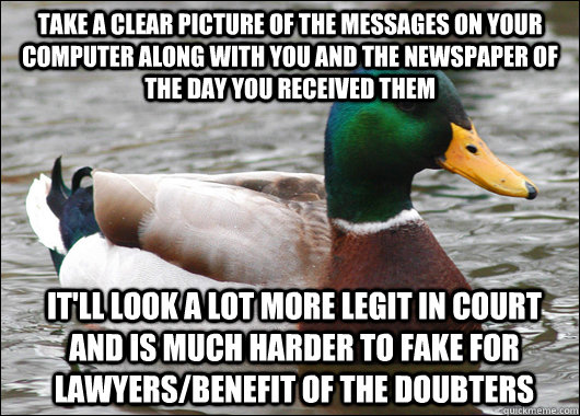 Take a clear picture of the messages on your computer along with you and the newspaper of the day you received them It'll look a lot more legit in court and is much harder to fake for lawyers/benefit of the doubters  Actual Advice Mallard