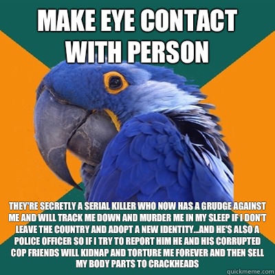 Make eye contact with person They're secretly a serial killer who now has a grudge against me and will track me down and murder me in my sleep if I don't leave the country and adopt a new identity...and he's also a police officer so if I try to report him  Paranoid Parrot