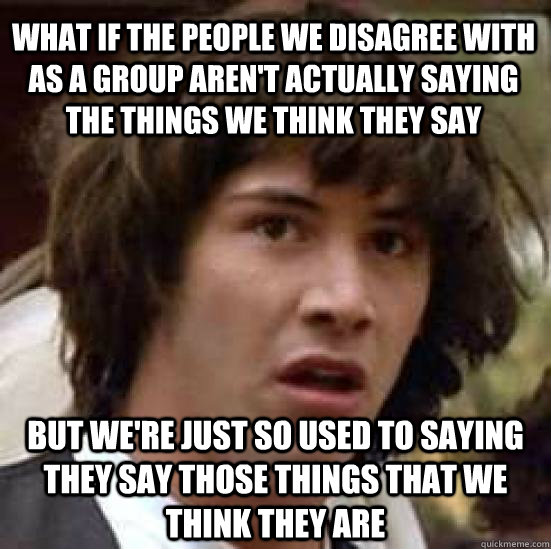 what if the people we disagree with as a group aren't actually saying the things we think they say but we're just so used to saying they say those things that we think they are - what if the people we disagree with as a group aren't actually saying the things we think they say but we're just so used to saying they say those things that we think they are  conspiracy keanu