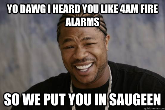 YO DAWG I HEARD YOU LIKE 4am fire alarms so we put you in saugeen - YO DAWG I HEARD YOU LIKE 4am fire alarms so we put you in saugeen  YO DAWG
