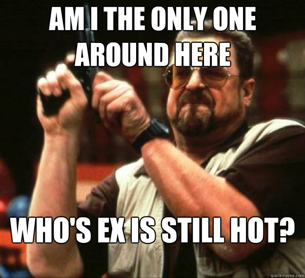 AM I THE ONLY ONE AROUND HERE Who's Ex is still hot?
h  