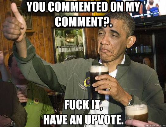 You commented on my comment?.  Fuck it,
Have an upvote.
 - You commented on my comment?.  Fuck it,
Have an upvote.
  Upvoting Obama