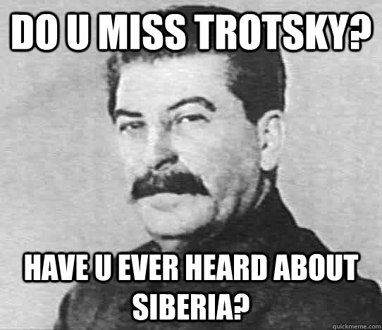 Do U miss TRotsky? Have u ever heard about siberia?  scumbag stalin