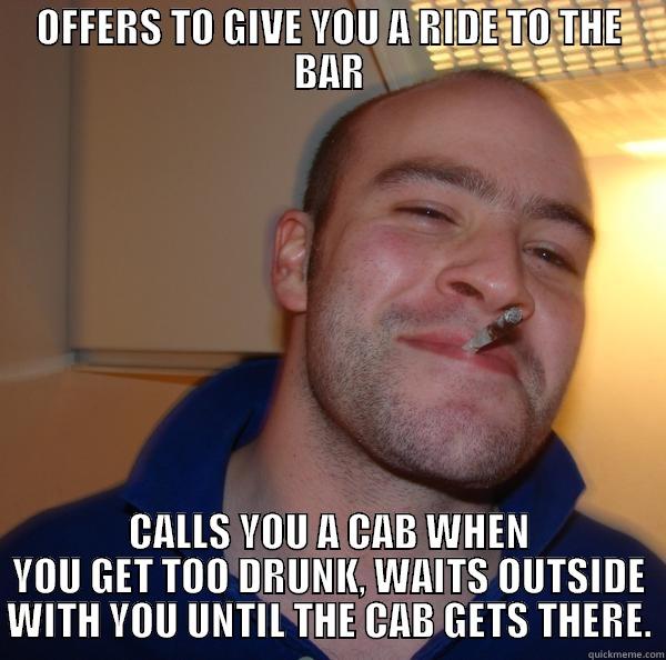 OFFERS TO GIVE YOU A RIDE TO THE BAR CALLS YOU A CAB WHEN YOU GET TOO DRUNK, WAITS OUTSIDE WITH YOU UNTIL THE CAB GETS THERE. Good Guy Greg 