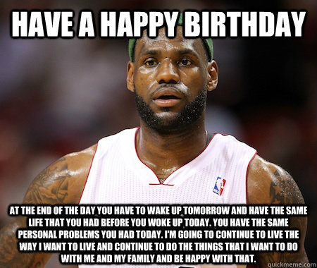 Have a Happy Birthday at the end of the day you have to wake up tomorrow and have the same life that you had before you woke up today. You have the same personal problems you had today. I'm going to continue to live the way I want to live and continue to   Lebron James chokes