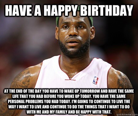 Have a Happy Birthday at the end of the day you have to wake up tomorrow and have the same life that you had before you woke up today. You have the same personal problems you had today. I'm going to continue to live the way I want to live and continue to  - Have a Happy Birthday at the end of the day you have to wake up tomorrow and have the same life that you had before you woke up today. You have the same personal problems you had today. I'm going to continue to live the way I want to live and continue to   Lebron James chokes