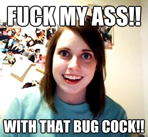 FUCK MY ASS!! WITH THAT BUG COCK!! - FUCK MY ASS!! WITH THAT BUG COCK!!  Overly Attached Girlfriend
