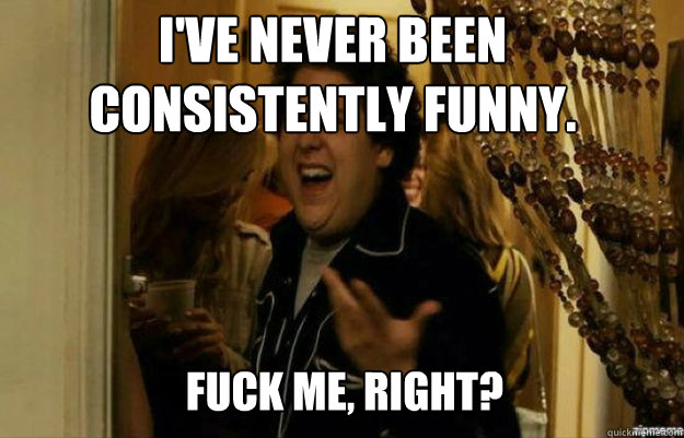 I've never been consistently funny. FUCK ME, RIGHT?  fuck me right