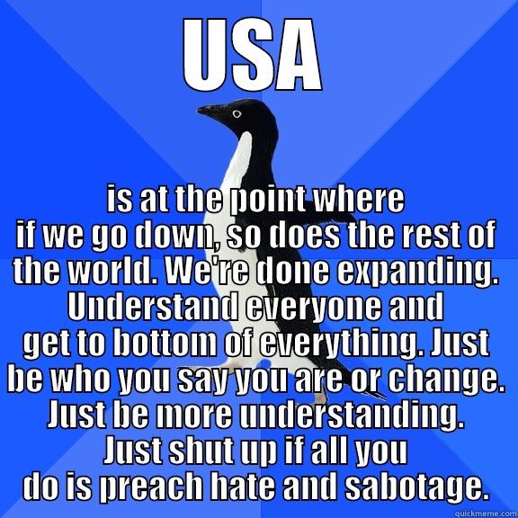 USA IS AT THE POINT WHERE IF WE GO DOWN, SO DOES THE REST OF THE WORLD. WE'RE DONE EXPANDING. UNDERSTAND EVERYONE AND GET TO BOTTOM OF EVERYTHING. JUST BE WHO YOU SAY YOU ARE OR CHANGE. JUST BE MORE UNDERSTANDING. JUST SHUT UP IF ALL YOU DO IS PREACH HATE AND Socially Awkward Penguin