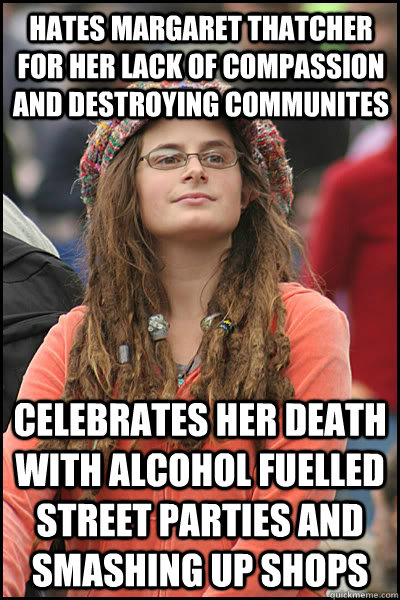 Hates margaret thatcher for her lack of compassion and destroying communites celebrates her death with alcohol fuelled street parties and smashing up shops  liberal college girl