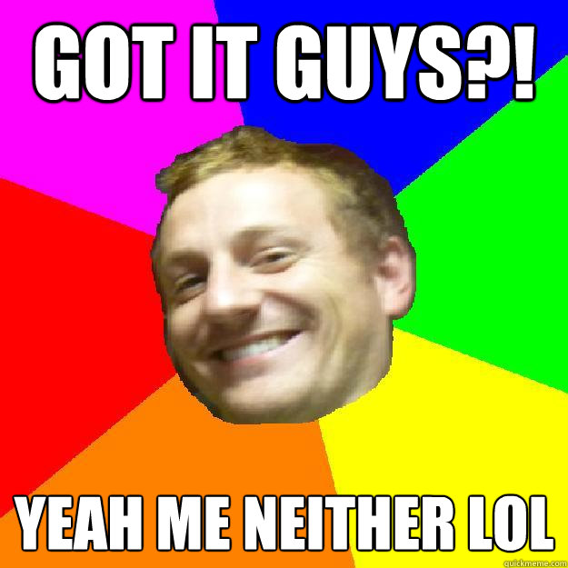 GOT IT GUYS?! YEAH ME NEITHER LOL  