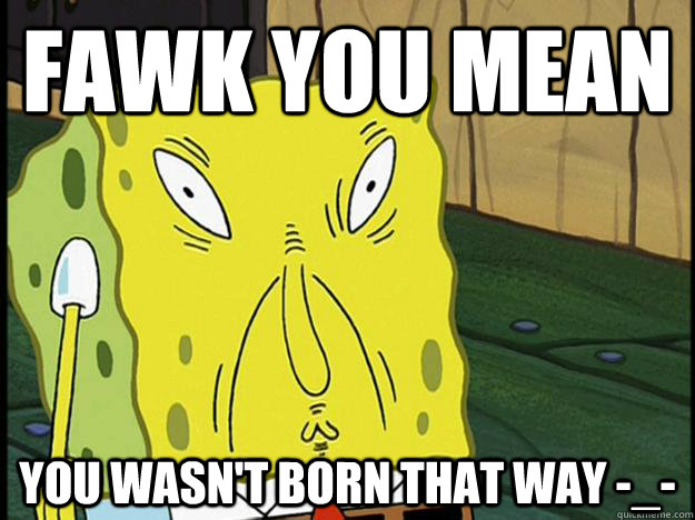 Fawk you mean You wasn't born that way -_- - Fawk you mean You wasn't born that way -_-  Spongebob trance