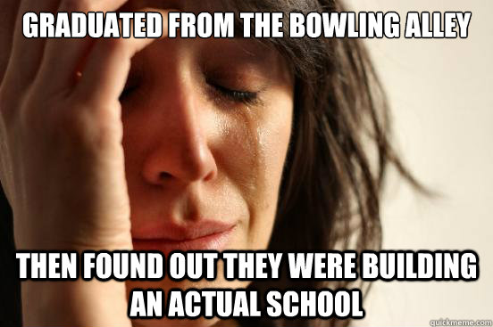 graduated from the bowling alley  then found out they were building an actual school  First World Problems