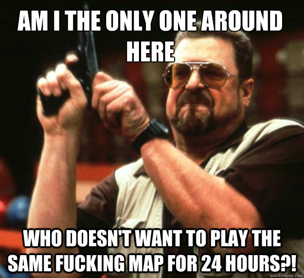 Am I the only one around here Who doesn't want to play the same fucking map for 24 hours?!  Walter