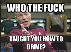 who the fuck taught you how to drive?  Annoyed Picard