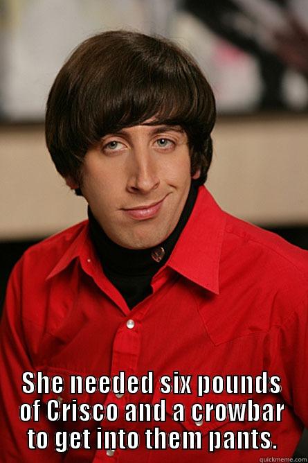  SHE NEEDED SIX POUNDS OF CRISCO AND A CROWBAR TO GET INTO THEM PANTS. Pickup Line Scientist