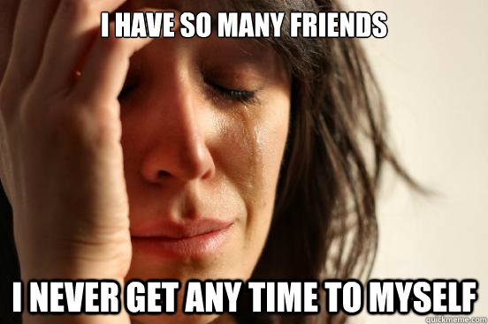 i have so many friends i never get any time to myself  First World Problems