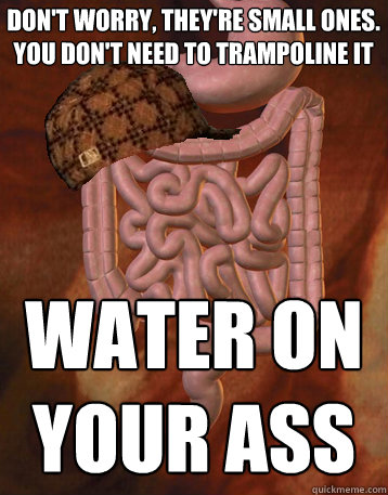 Don't worry, they're small ones. You don't need to trampoline it Water on your ass  Scumbag Bowels