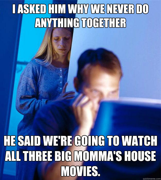 I asked him why we never do anything together He said we're going to watch all three Big Momma's house movies.  Redditors Wife