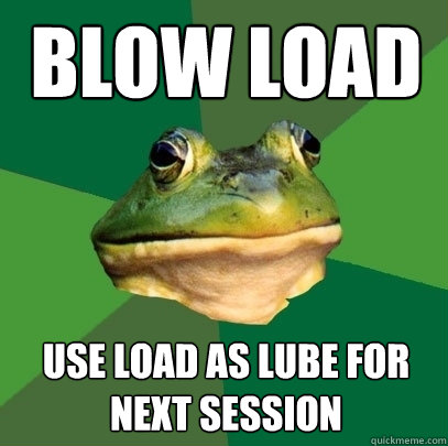 blow load use load as lube for next session  Foul Bachelor Frog