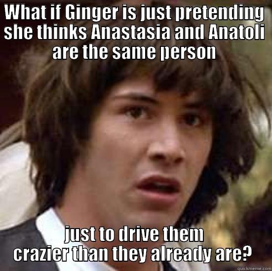 WHAT IF GINGER IS JUST PRETENDING SHE THINKS ANASTASIA AND ANATOLI ARE THE SAME PERSON JUST TO DRIVE THEM CRAZIER THAN THEY ALREADY ARE?  conspiracy keanu