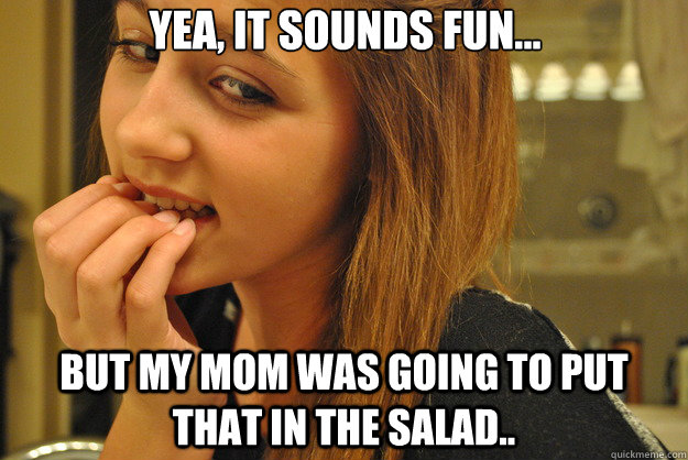 yea, it sounds fun... but my mom was going to put that in the salad..  