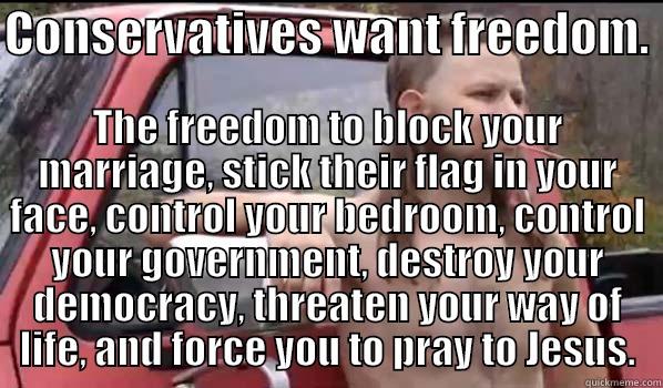 CONSERVATIVES WANT FREEDOM.  THE FREEDOM TO BLOCK YOUR MARRIAGE, STICK THEIR FLAG IN YOUR FACE, CONTROL YOUR BEDROOM, CONTROL YOUR GOVERNMENT, DESTROY YOUR DEMOCRACY, THREATEN YOUR WAY OF LIFE, AND FORCE YOU TO PRAY TO JESUS. Almost Politically Correct Redneck