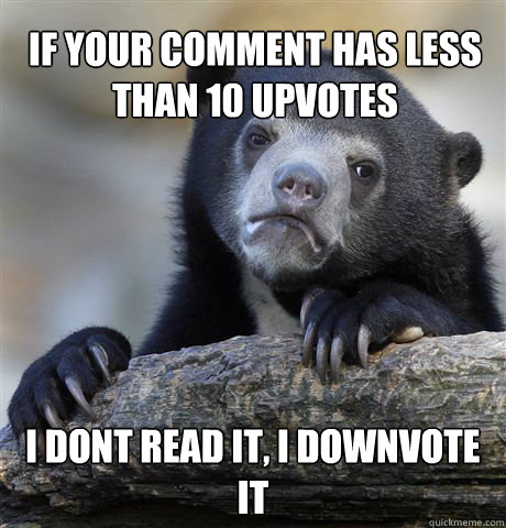 If your comment has less than 10 upvotes I dont read it, I downvote it  Confession Bear