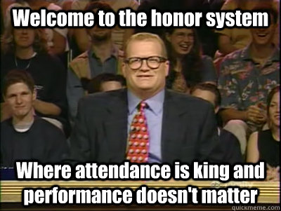Welcome to the honor system Where attendance is king and performance doesn't matter  Its time to play drew carey